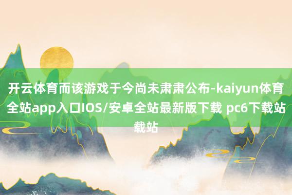 开云体育而该游戏于今尚未肃肃公布-kaiyun体育全站app入口IOS/安卓全站最新版下载 pc6下载站