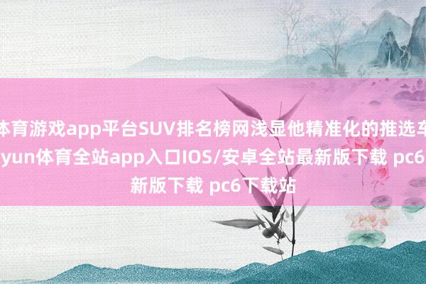 体育游戏app平台SUV排名榜网浅显他精准化的推选车辆-kaiyun体育全站app入口IOS/安卓全站最新版下载 pc6下载站