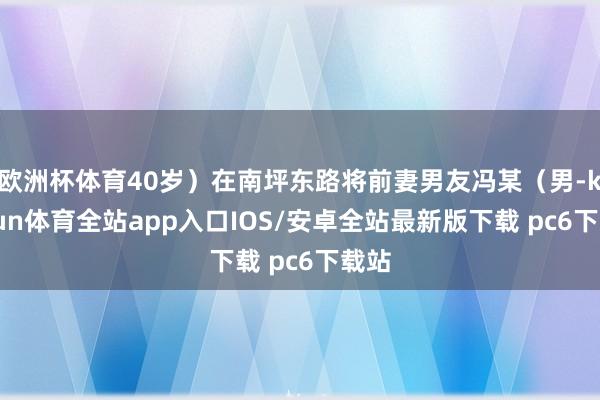 欧洲杯体育40岁）在南坪东路将前妻男友冯某（男-kaiyun体育全站app入口IOS/安卓全站最新版下载 pc6下载站