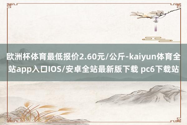 欧洲杯体育最低报价2.60元/公斤-kaiyun体育全站app入口IOS/安卓全站最新版下载 pc6下载站