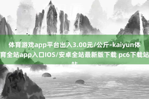 体育游戏app平台出入3.00元/公斤-kaiyun体育全站app入口IOS/安卓全站最新版下载 pc6下载站