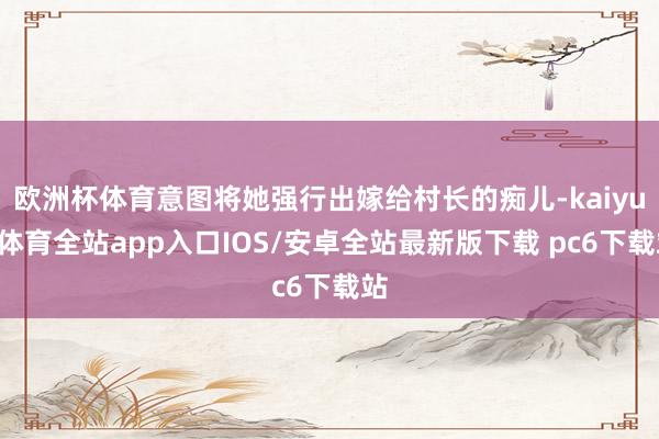 欧洲杯体育意图将她强行出嫁给村长的痴儿-kaiyun体育全站app入口IOS/安卓全站最新版下载 pc6下载站