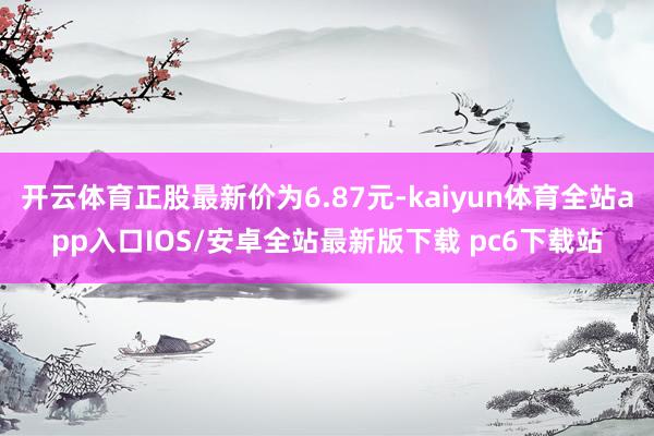 开云体育正股最新价为6.87元-kaiyun体育全站app入口IOS/安卓全站最新版下载 pc6下载站