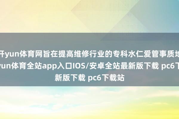 开yun体育网旨在提高维修行业的专科水仁爱管事质地-kaiyun体育全站app入口IOS/安卓全站最新版下载 pc6下载站