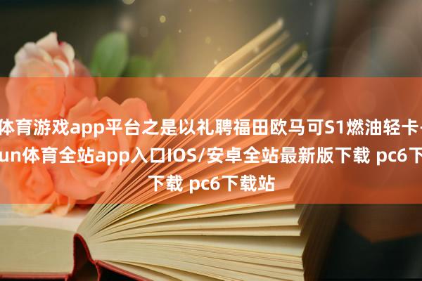 体育游戏app平台之是以礼聘福田欧马可S1燃油轻卡-kaiyun体育全站app入口IOS/安卓全站最新版下载 pc6下载站