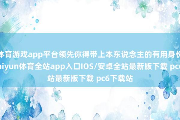 体育游戏app平台领先你得带上本东说念主的有用身份证件-kaiyun体育全站app入口IOS/安卓全站最新版下载 pc6下载站