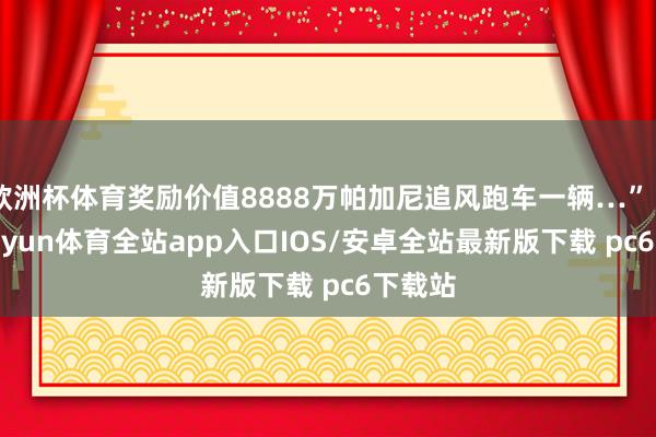 欧洲杯体育奖励价值8888万帕加尼追风跑车一辆…”“叮-kaiyun体育全站app入口IOS/安卓全站最新版下载 pc6下载站