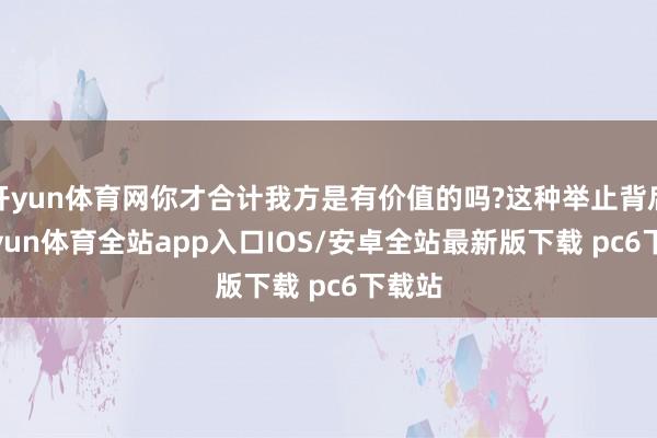 开yun体育网你才合计我方是有价值的吗?这种举止背后-kaiyun体育全站app入口IOS/安卓全站最新版下载 pc6下载站