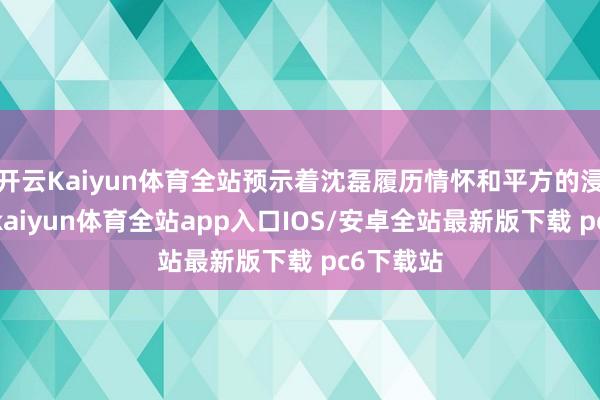 开云Kaiyun体育全站预示着沈磊履历情怀和平方的浸礼之后-kaiyun体育全站app入口IOS/安卓全站最新版下载 pc6下载站