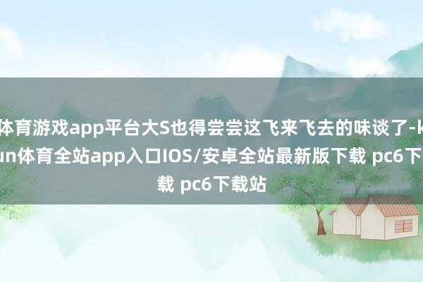 体育游戏app平台大S也得尝尝这飞来飞去的味谈了-kaiyun体育全站app入口IOS/安卓全站最新版下载 pc6下载站