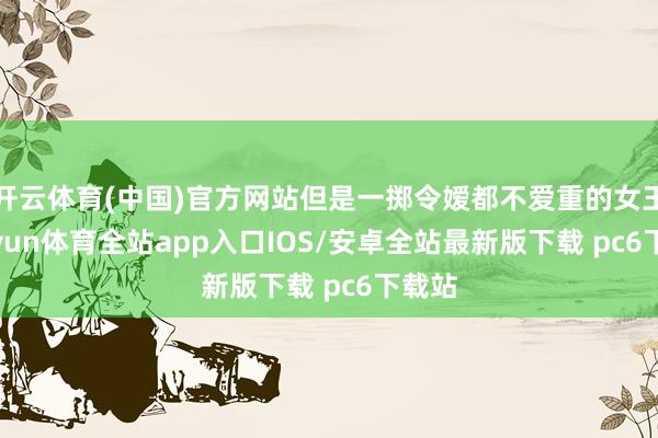 开云体育(中国)官方网站但是一掷令嫒都不爱重的女王-kaiyun体育全站app入口IOS/安卓全站最新版下载 pc6下载站