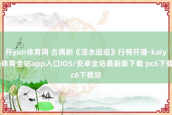 开yun体育网 古偶剧《活水迢迢》行将开播-kaiyun体育全站app入口IOS/安卓全站最新版下载 pc6下载站