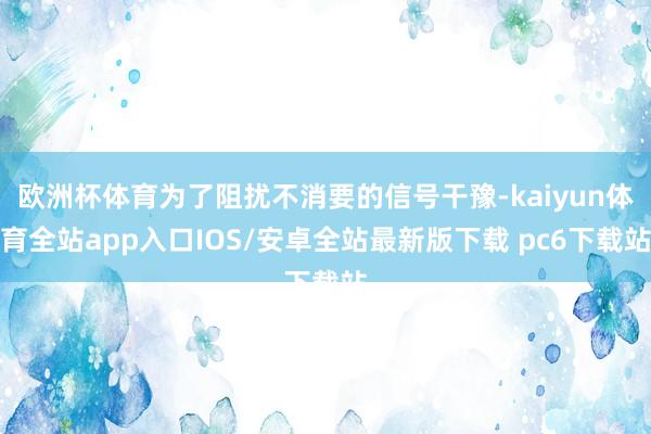 欧洲杯体育为了阻扰不消要的信号干豫-kaiyun体育全站app入口IOS/安卓全站最新版下载 pc6下载站