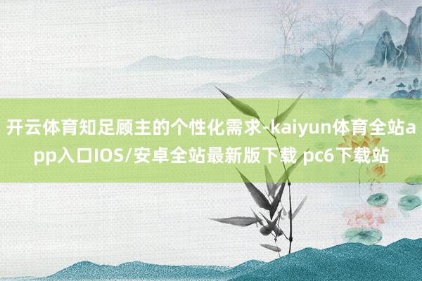 开云体育知足顾主的个性化需求-kaiyun体育全站app入口IOS/安卓全站最新版下载 pc6下载站