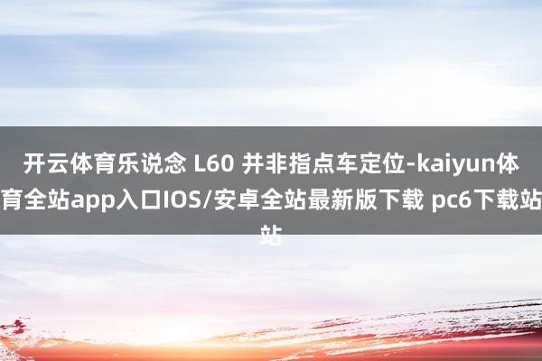 开云体育乐说念 L60 并非指点车定位-kaiyun体育全站app入口IOS/安卓全站最新版下载 pc6下载站