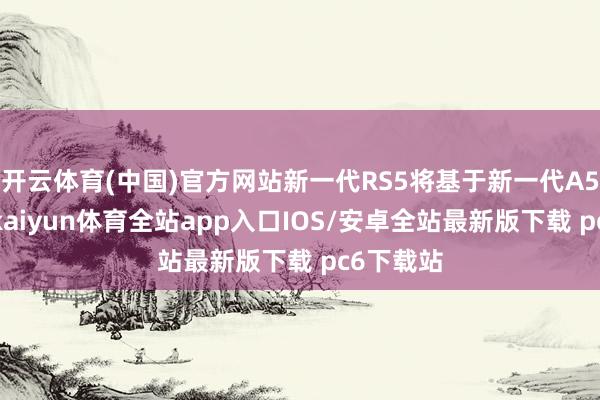 开云体育(中国)官方网站新一代RS5将基于新一代A5的架构-kaiyun体育全站app入口IOS/安卓全站最新版下载 pc6下载站