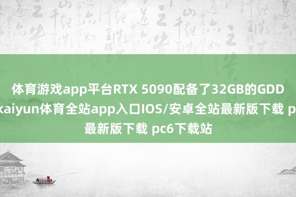 体育游戏app平台RTX 5090配备了32GB的GDDR7显存-kaiyun体育全站app入口IOS/安卓全站最新版下载 pc6下载站