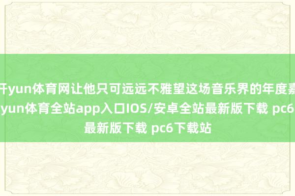 开yun体育网让他只可远远不雅望这场音乐界的年度嘉会-kaiyun体育全站app入口IOS/安卓全站最新版下载 pc6下载站