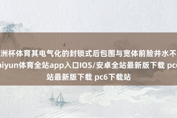 欧洲杯体育其电气化的封锁式后包围与宽体前脸井水不犯河水-kaiyun体育全站app入口IOS/安卓全站最新版下载 pc6下载站