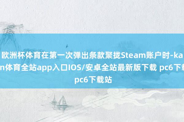 欧洲杯体育在第一次弹出条款聚拢Steam账户时-kaiyun体育全站app入口IOS/安卓全站最新版下载 pc6下载站