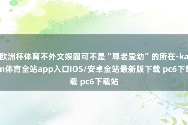 欧洲杯体育不外文娱圈可不是“尊老爱幼”的所在-kaiyun体育全站app入口IOS/安卓全站最新版下载 pc6下载站