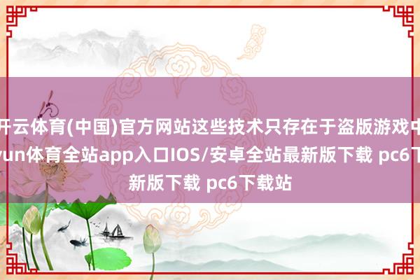 开云体育(中国)官方网站这些技术只存在于盗版游戏中-kaiyun体育全站app入口IOS/安卓全站最新版下载 pc6下载站