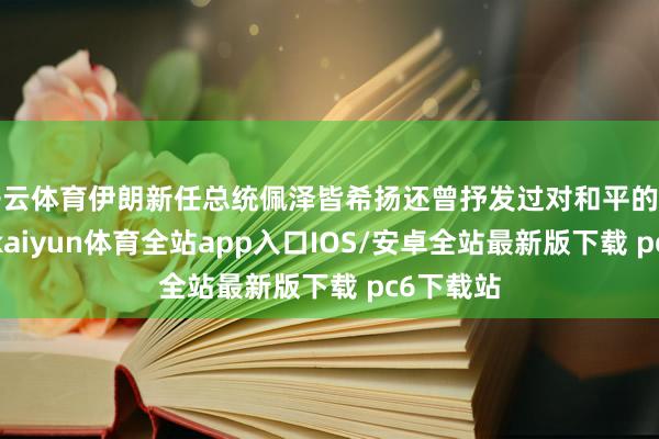 开云体育伊朗新任总统佩泽皆希扬还曾抒发过对和平的紧急盼愿-kaiyun体育全站app入口IOS/安卓全站最新版下载 pc6下载站