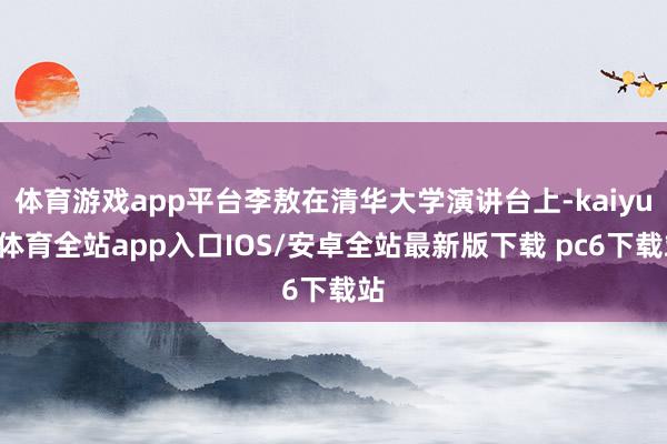 体育游戏app平台李敖在清华大学演讲台上-kaiyun体育全站app入口IOS/安卓全站最新版下载 pc6下载站