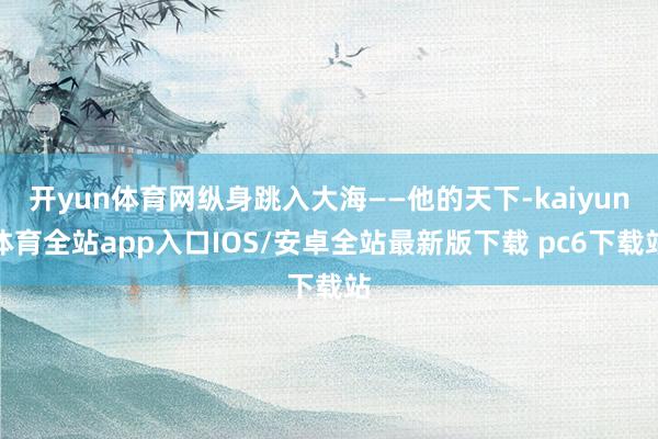 开yun体育网纵身跳入大海——他的天下-kaiyun体育全站app入口IOS/安卓全站最新版下载 pc6下载站