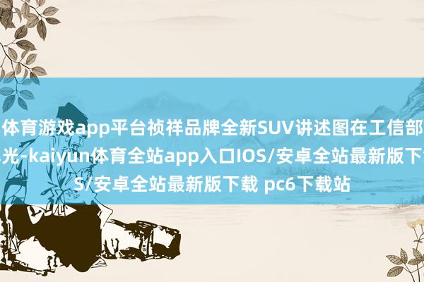 体育游戏app平台祯祥品牌全新SUV讲述图在工信部公示名单中曝光-kaiyun体育全站app入口IOS/安卓全站最新版下载 pc6下载站