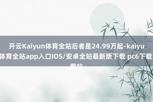 开云Kaiyun体育全站后者是24.99万起-kaiyun体育全站app入口IOS/安卓全站最新版下载 pc6下载站