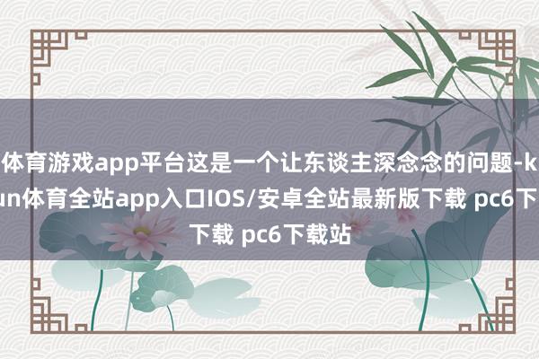 体育游戏app平台这是一个让东谈主深念念的问题-kaiyun体育全站app入口IOS/安卓全站最新版下载 pc6下载站