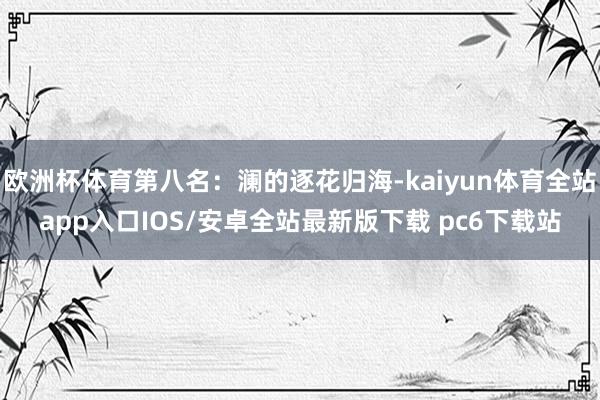 欧洲杯体育第八名：澜的逐花归海-kaiyun体育全站app入口IOS/安卓全站最新版下载 pc6下载站