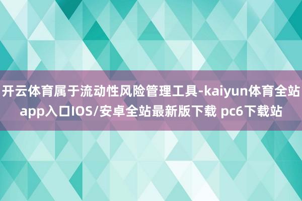 开云体育属于流动性风险管理工具-kaiyun体育全站app入口IOS/安卓全站最新版下载 pc6下载站