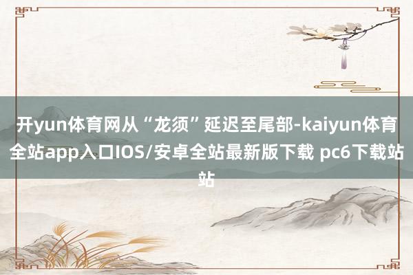 开yun体育网从“龙须”延迟至尾部-kaiyun体育全站app入口IOS/安卓全站最新版下载 pc6下载站