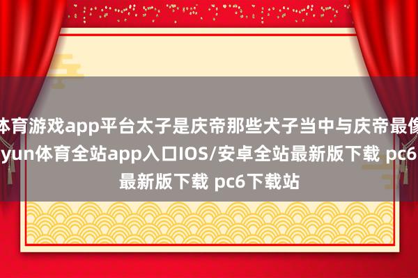 体育游戏app平台太子是庆帝那些犬子当中与庆帝最像的-kaiyun体育全站app入口IOS/安卓全站最新版下载 pc6下载站