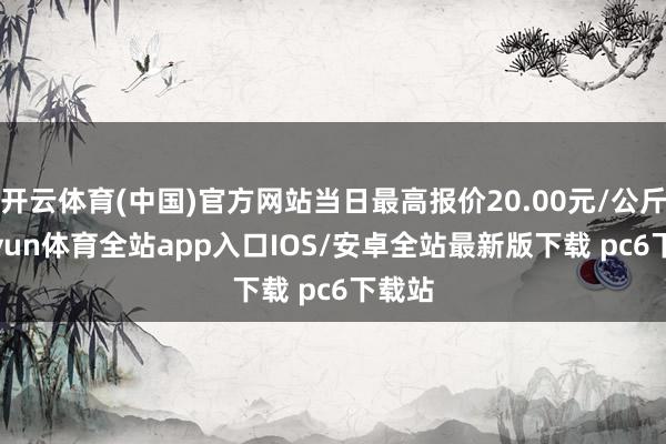 开云体育(中国)官方网站当日最高报价20.00元/公斤-kaiyun体育全站app入口IOS/安卓全站最新版下载 pc6下载站