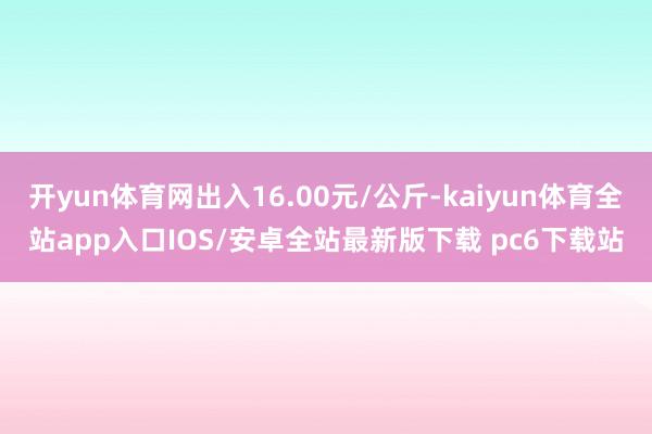 开yun体育网出入16.00元/公斤-kaiyun体育全站app入口IOS/安卓全站最新版下载 pc6下载站