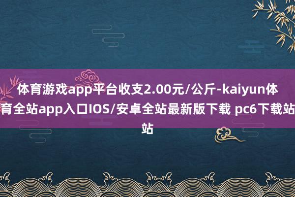 体育游戏app平台收支2.00元/公斤-kaiyun体育全站app入口IOS/安卓全站最新版下载 pc6下载站