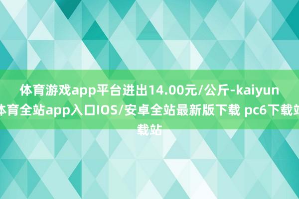 体育游戏app平台进出14.00元/公斤-kaiyun体育全站app入口IOS/安卓全站最新版下载 pc6下载站