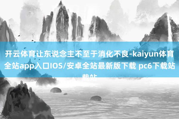 开云体育让东说念主不至于消化不良-kaiyun体育全站app入口IOS/安卓全站最新版下载 pc6下载站