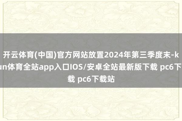 开云体育(中国)官方网站放置2024年第三季度末-kaiyun体育全站app入口IOS/安卓全站最新版下载 pc6下载站