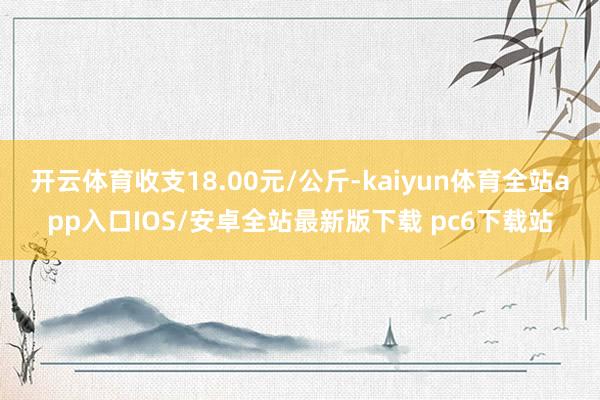 开云体育收支18.00元/公斤-kaiyun体育全站app入口IOS/安卓全站最新版下载 pc6下载站