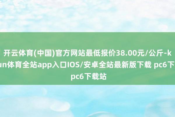 开云体育(中国)官方网站最低报价38.00元/公斤-kaiyun体育全站app入口IOS/安卓全站最新版下载 pc6下载站