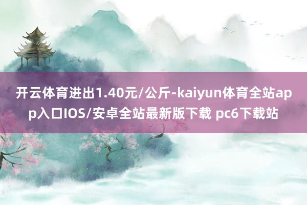 开云体育进出1.40元/公斤-kaiyun体育全站app入口IOS/安卓全站最新版下载 pc6下载站