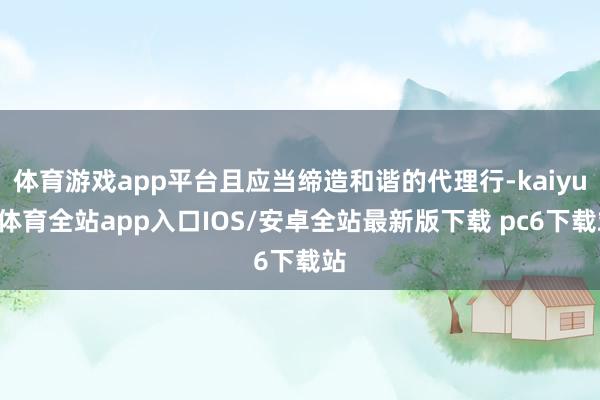 体育游戏app平台且应当缔造和谐的代理行-kaiyun体育全站app入口IOS/安卓全站最新版下载 pc6下载站