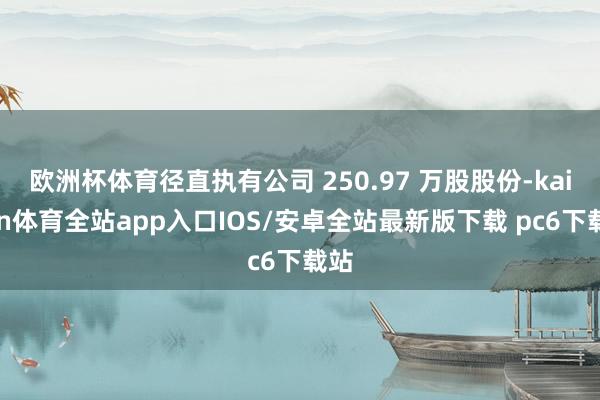 欧洲杯体育径直执有公司 250.97 万股股份-kaiyun体育全站app入口IOS/安卓全站最新版下载 pc6下载站