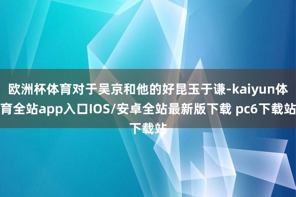 欧洲杯体育对于吴京和他的好昆玉于谦-kaiyun体育全站app入口IOS/安卓全站最新版下载 pc6下载站