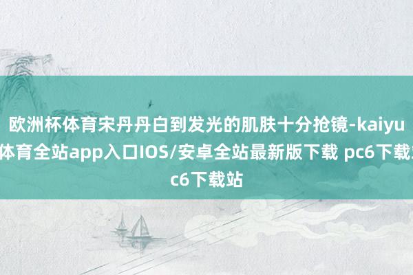 欧洲杯体育宋丹丹白到发光的肌肤十分抢镜-kaiyun体育全站app入口IOS/安卓全站最新版下载 pc6下载站