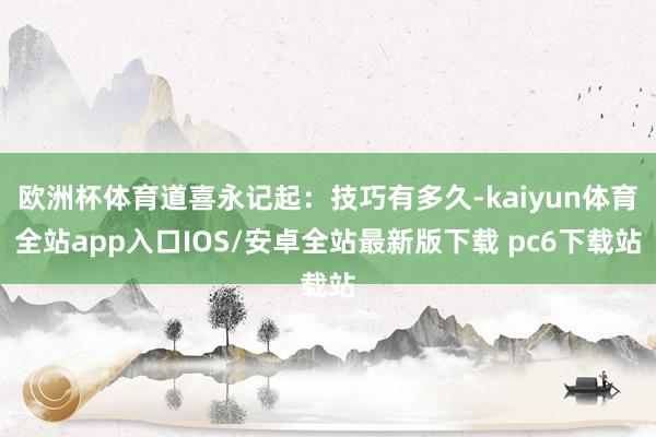 欧洲杯体育道喜永记起：技巧有多久-kaiyun体育全站app入口IOS/安卓全站最新版下载 pc6下载站